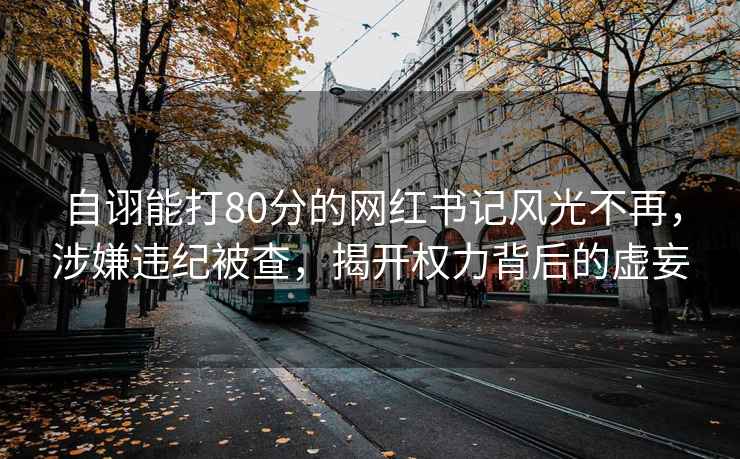 自詡能打80分的網(wǎng)紅書(shū)記風(fēng)光不再，涉嫌違紀被查，揭開(kāi)權力背后的虛妄