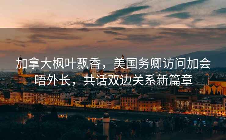 加拿大楓葉飄香，美國務(wù)卿訪(fǎng)問(wèn)加會(huì )晤外長(cháng)，共話(huà)雙邊關(guān)系新篇章