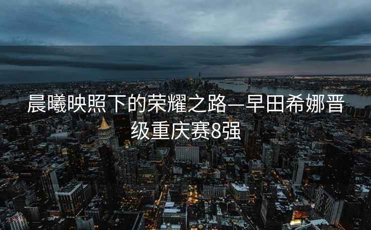 晨曦映照下的榮耀之路—早田希娜晉級重慶賽8強