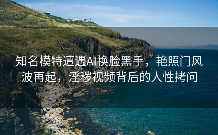 知名模特遭遇AI換臉黑手，艷照門(mén)風(fēng)波再起，淫穢視頻背后的人性拷問(wèn)