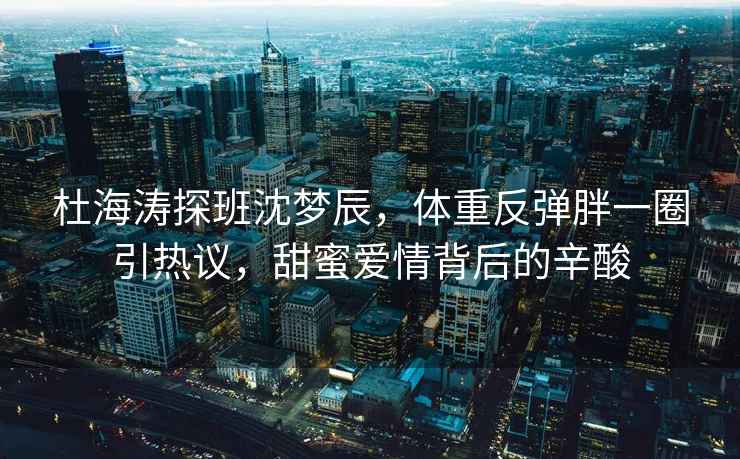 杜海濤探班沈夢(mèng)辰，體重反彈胖一圈引熱議，甜蜜愛(ài)情背后的辛酸