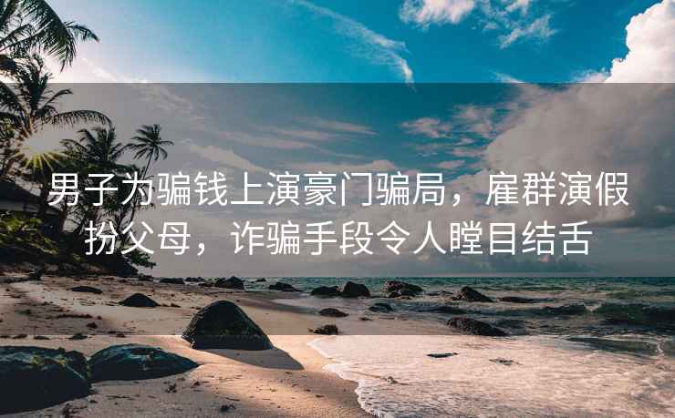 男子為騙錢(qián)上演豪門(mén)騙局，雇群演假扮父母，詐騙手段令人瞠目結舌