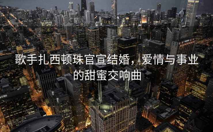 歌手扎西頓珠官宣結婚，愛(ài)情與事業(yè)的甜蜜交響曲