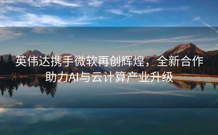 英偉達攜手微軟再創(chuàng  )輝煌，全新合作助力AI與云計算產(chǎn)業(yè)升級