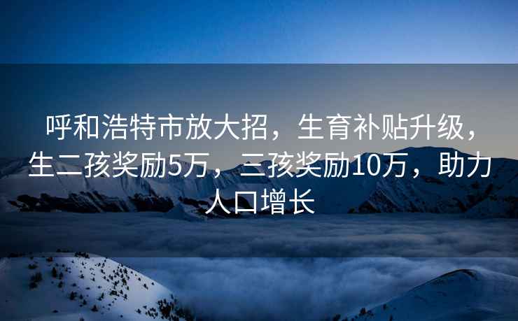 呼和浩特市放大招，生育補貼升級，生二孩獎勵5萬(wàn)，三孩獎勵10萬(wàn)，助力人口增長(cháng)
