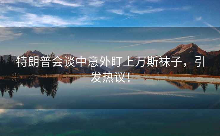 特朗普會(huì )談中意外盯上萬(wàn)斯襪子，引發(fā)熱議！