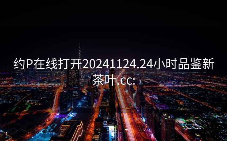 約P在線(xiàn)打開(kāi)20241124.24小時(shí)品鑒新茶葉.cc:
