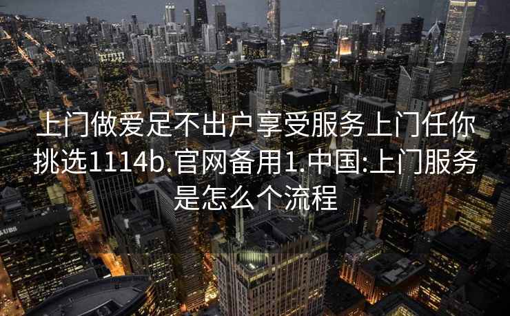 上門(mén)做愛(ài)足不出戶(hù)享受服務(wù)上門(mén)任你挑選1114b.官網(wǎng)備用1.中國:上門(mén)服務(wù)是怎么個(gè)流程