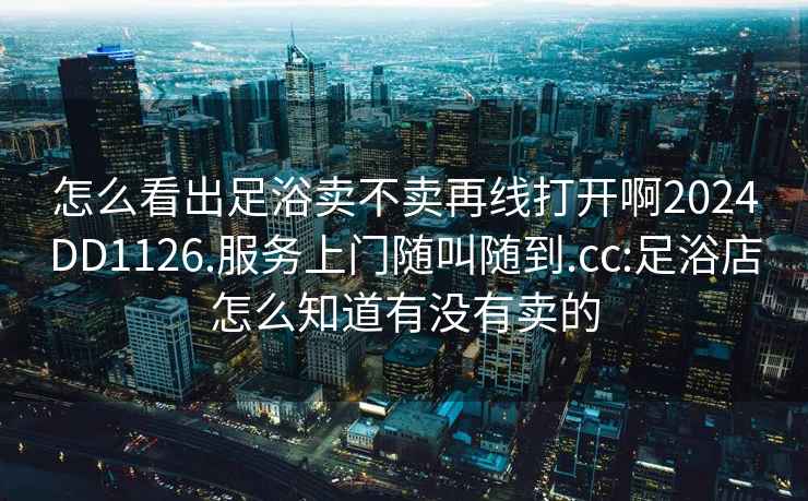 怎么看出足浴賣(mài)不賣(mài)再線(xiàn)打開(kāi)啊2024DD1126.服務(wù)上門(mén)隨叫隨到.cc:足浴店怎么知道有沒(méi)有賣(mài)的