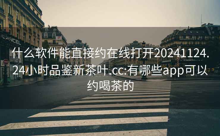什么軟件能直接約在線(xiàn)打開(kāi)20241124.24小時(shí)品鑒新茶葉.cc:有哪些app可以約喝茶的