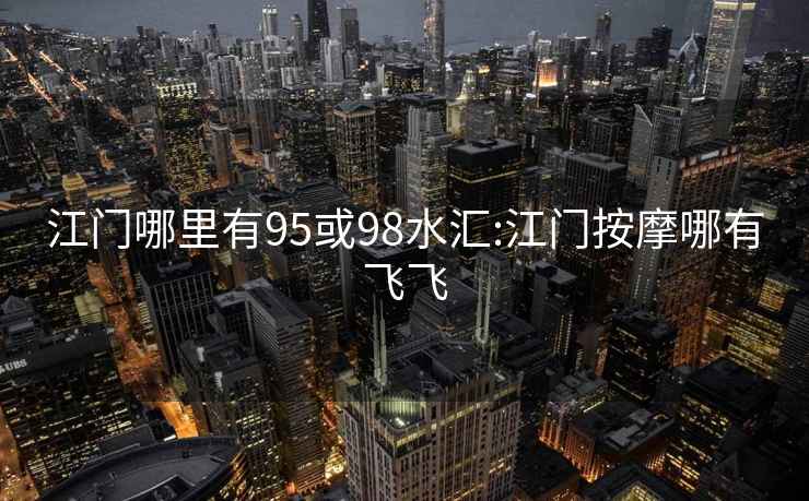 江門(mén)哪里有95或98水匯:江門(mén)按摩哪有飛飛