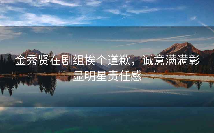 金秀賢在劇組挨個(gè)道歉，誠意滿(mǎn)滿(mǎn)彰顯明星責任感