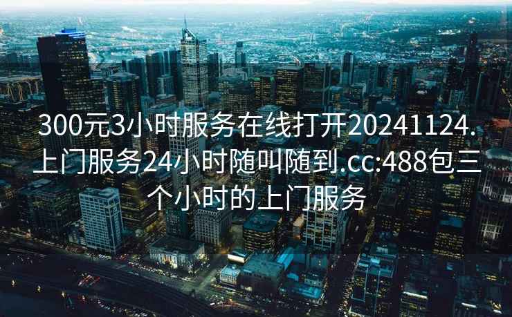 300元3小時(shí)服務(wù)在線(xiàn)打開(kāi)20241124.上門(mén)服務(wù)24小時(shí)隨叫隨到.cc:488包三個(gè)小時(shí)的上門(mén)服務(wù)