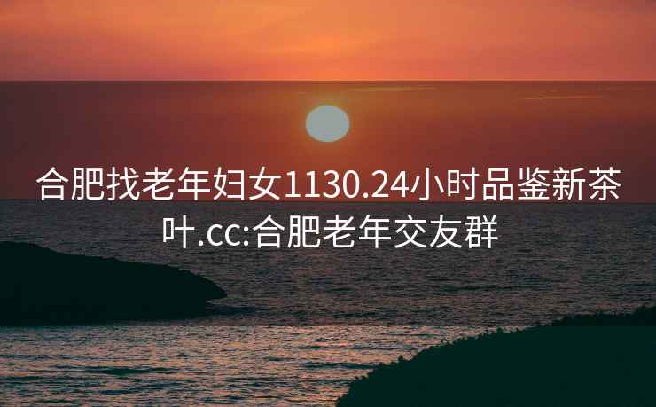 合肥找老年婦女1130.24小時(shí)品鑒新茶葉.cc:合肥老年交友群