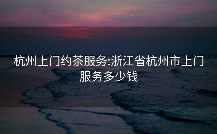 杭州上門(mén)約茶服務(wù):浙江省杭州市上門(mén)服務(wù)多少錢(qián)