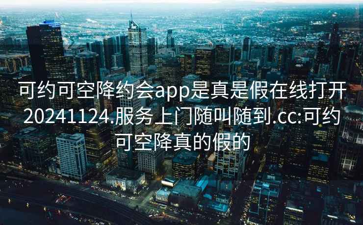 可約可空降約會(huì )app是真是假在線(xiàn)打開(kāi)20241124.服務(wù)上門(mén)隨叫隨到.cc:可約可空降真的假的