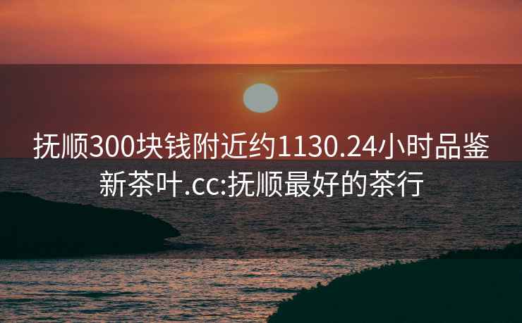 撫順300塊錢(qián)附近約1130.24小時(shí)品鑒新茶葉.cc:撫順最好的茶行