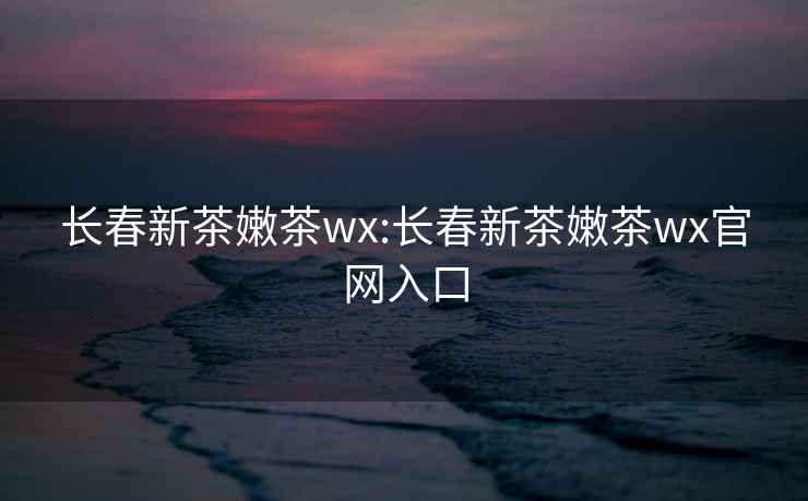 長(cháng)春新茶嫩茶wx:長(cháng)春新茶嫩茶wx官網(wǎng)入口
