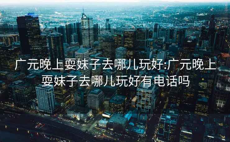 廣元晚上耍妹子去哪兒玩好:廣元晚上耍妹子去哪兒玩好有電話(huà)嗎