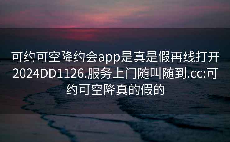 可約可空降約會(huì )app是真是假再線(xiàn)打開(kāi)2024DD1126.服務(wù)上門(mén)隨叫隨到.cc:可約可空降真的假的