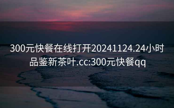 300元快餐在線(xiàn)打開(kāi)20241124.24小時(shí)品鑒新茶葉.cc:300元快餐qq