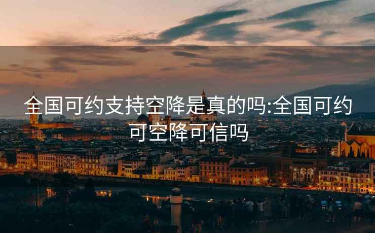 全國可約支持空降是真的嗎:全國可約可空降可信嗎