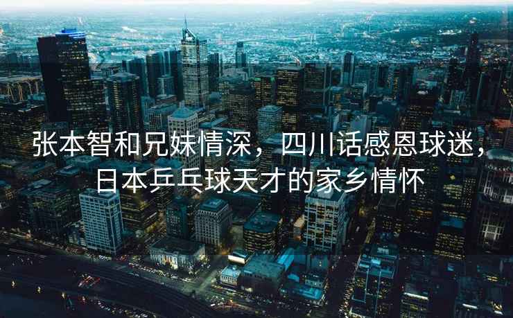 張本智和兄妹情深，四川話(huà)感恩球迷，日本乒乓球天才的家鄉情懷