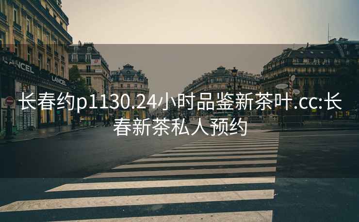 長(cháng)春約p1130.24小時(shí)品鑒新茶葉.cc:長(cháng)春新茶私人預約