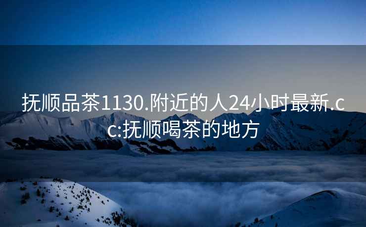 撫順品茶1130.附近的人24小時(shí)最新.cc:撫順喝茶的地方