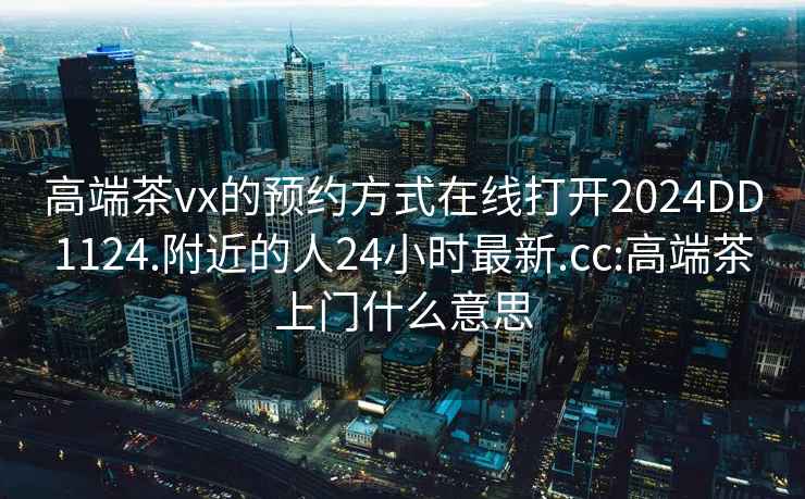 高端茶vx的預約方式在線(xiàn)打開(kāi)2024DD1124.附近的人24小時(shí)最新.cc:高端茶上門(mén)什么意思
