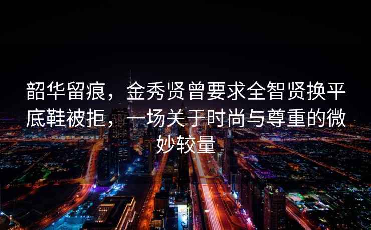韶華留痕，金秀賢曾要求全智賢換平底鞋被拒，一場(chǎng)關(guān)于時(shí)尚與尊重的微妙較量