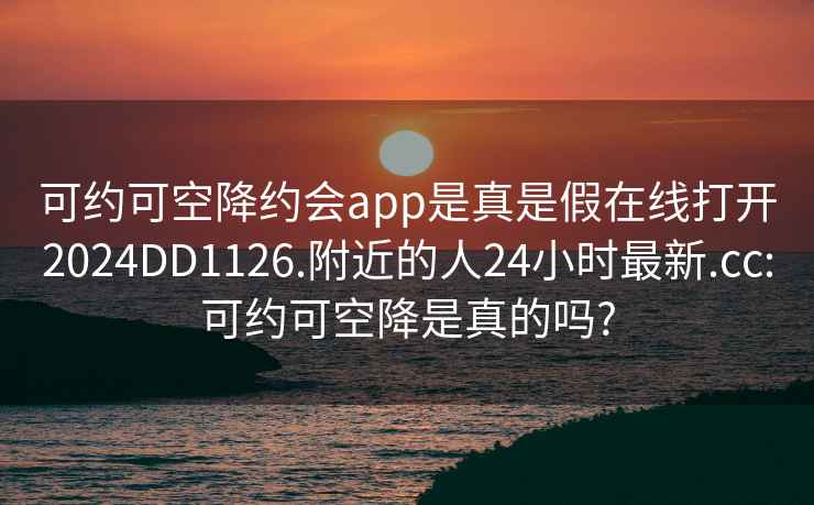 可約可空降約會(huì )app是真是假在線(xiàn)打開(kāi)2024DD1126.附近的人24小時(shí)最新.cc:可約可空降是真的嗎?
