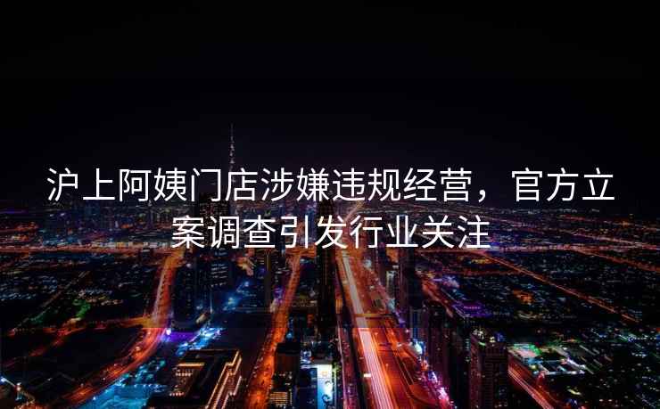 滬上阿姨門(mén)店涉嫌違規經(jīng)營(yíng)，官方立案調查引發(fā)行業(yè)關(guān)注