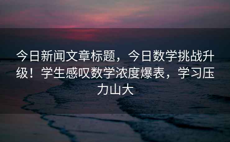今日新聞文章標題，今日數學(xué)挑戰升級！學(xué)生感嘆數學(xué)濃度爆表，學(xué)習壓力山大