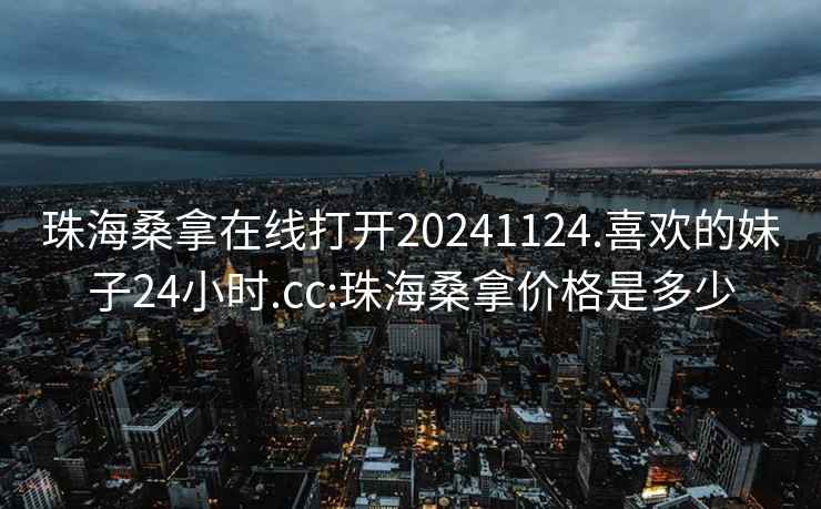 珠海桑拿在線(xiàn)打開(kāi)20241124.喜歡的妹子24小時(shí).cc:珠海桑拿價(jià)格是多少