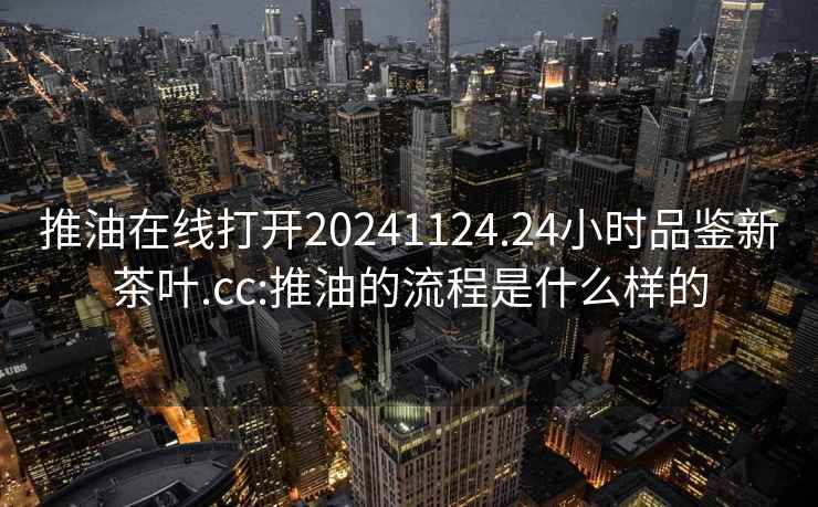 推油在線(xiàn)打開(kāi)20241124.24小時(shí)品鑒新茶葉.cc:推油的流程是什么樣的