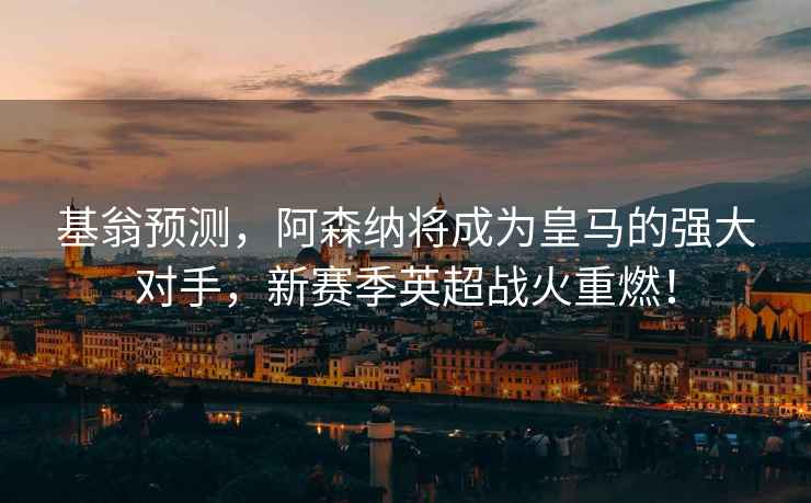 基翁預測，阿森納將成為皇馬的強大對手，新賽季英超戰火重燃！
