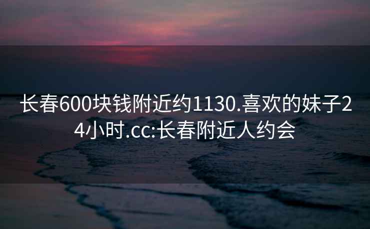 長(cháng)春600塊錢(qián)附近約1130.喜歡的妹子24小時(shí).cc:長(cháng)春附近人約會(huì )