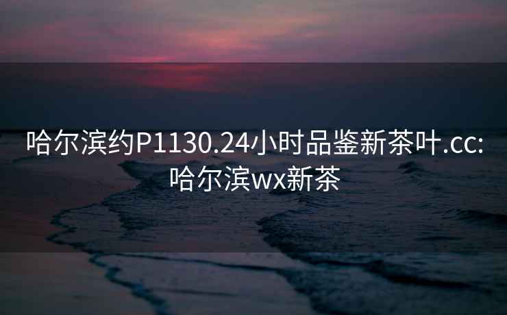 哈爾濱約P1130.24小時(shí)品鑒新茶葉.cc:哈爾濱wx新茶
