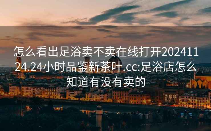 怎么看出足浴賣(mài)不賣(mài)在線(xiàn)打開(kāi)20241124.24小時(shí)品鑒新茶葉.cc:足浴店怎么知道有沒(méi)有賣(mài)的