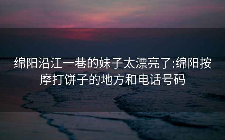 綿陽(yáng)沿江一巷的妹子太漂亮了:綿陽(yáng)按摩打餅子的地方和電話(huà)號碼
