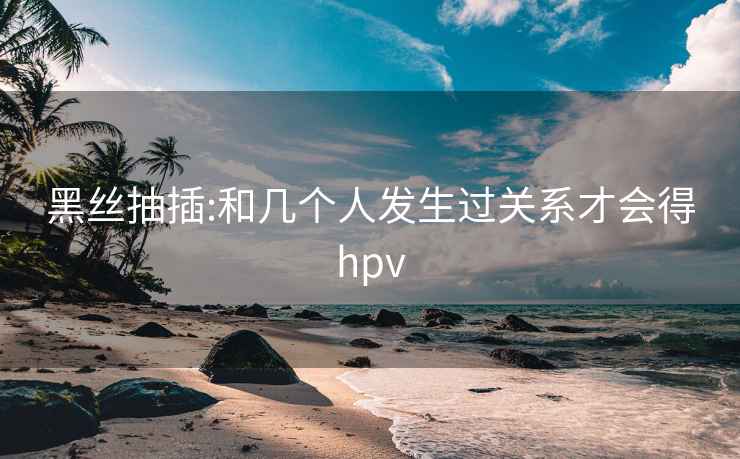 黑絲抽插:和幾個(gè)人發(fā)生過(guò)關(guān)系才會(huì )得hpv