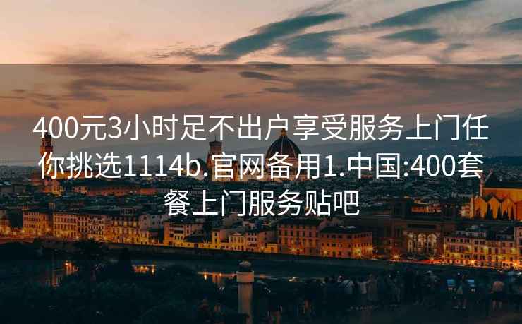 400元3小時(shí)足不出戶(hù)享受服務(wù)上門(mén)任你挑選1114b.官網(wǎng)備用1.中國:400套餐上門(mén)服務(wù)貼吧