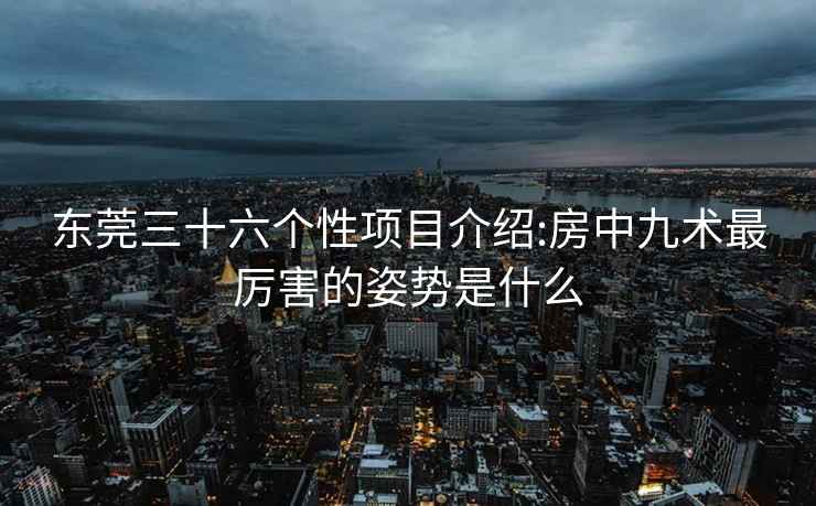 東莞三十六個(gè)性項目介紹:房中九術(shù)最厲害的姿勢是什么