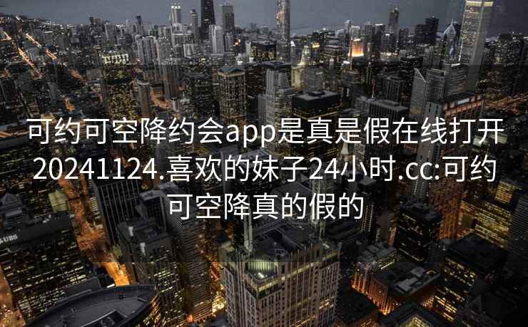 可約可空降約會(huì )app是真是假在線(xiàn)打開(kāi)20241124.喜歡的妹子24小時(shí).cc:可約可空降真的假的