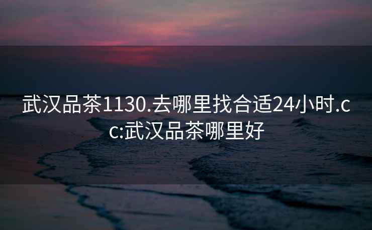 武漢品茶1130.去哪里找合適24小時(shí).cc:武漢品茶哪里好