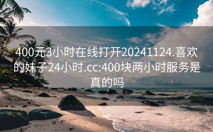 400元3小時(shí)在線(xiàn)打開(kāi)20241124.喜歡的妹子24小時(shí).cc:400塊兩小時(shí)服務(wù)是真的嗎