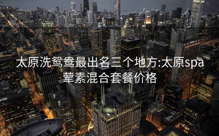 太原洗鴛鴦最出名三個(gè)地方:太原spa葷素混合套餐價(jià)格