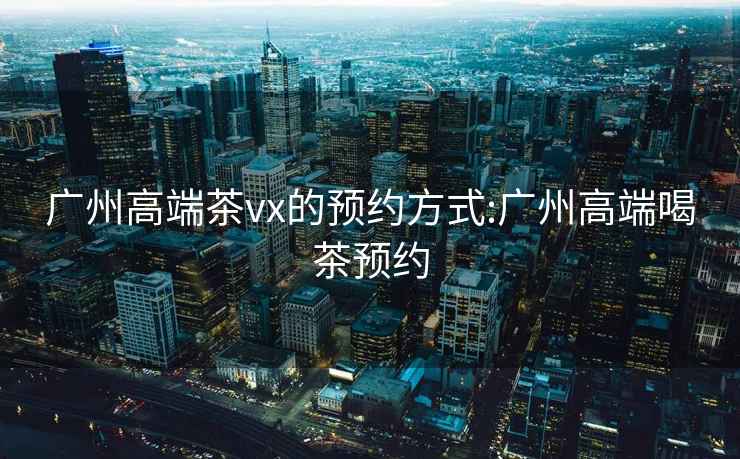 廣州高端茶vx的預約方式:廣州高端喝茶預約