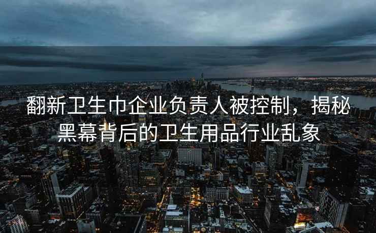 翻新衛生巾企業(yè)負責人被控制，揭秘黑幕背后的衛生用品行業(yè)亂象